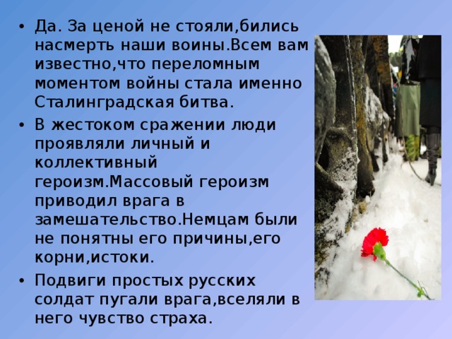 Да. За ценой не стояли,бились насмерть наши воины.Всем вам известно,что переломным моментом войны стала именно Сталинградская битва. В жестоком сражении люди проявляли личный и коллективный героизм.Массовый героизм приводил врага в замешательство.Немцам были не понятны его причины,его корни,истоки. Подвиги простых русских солдат пугали врага,вселяли в него чувство страха. 