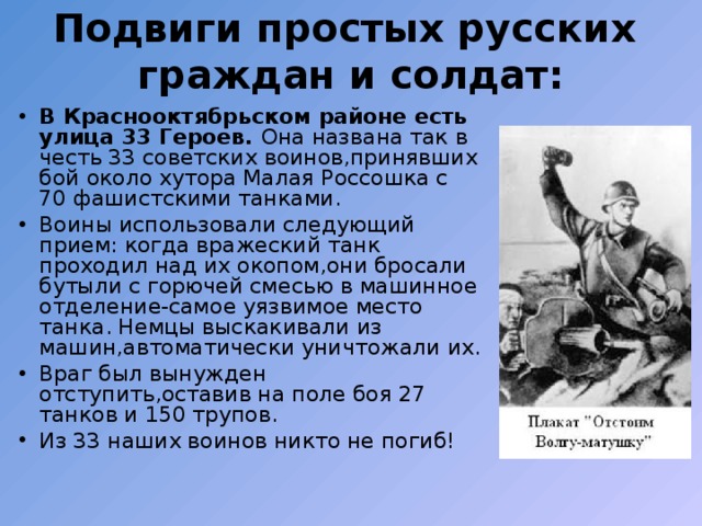 Подвиги простых русских граждан и солдат: В Краснооктябрьском районе есть улица 33 Героев. Она названа так в честь 33 советских воинов,принявших бой около хутора Малая Россошка с 70 фашистскими танками. Воины использовали следующий прием: когда вражеский танк проходил над их окопом,они бросали бутыли с горючей смесью в машинное отделение-самое уязвимое место танка. Немцы выскакивали из машин,автоматически уничтожали их. Враг был вынужден отступить,оставив на поле боя 27 танков и 150 трупов. Из 33 наших воинов никто не погиб! 