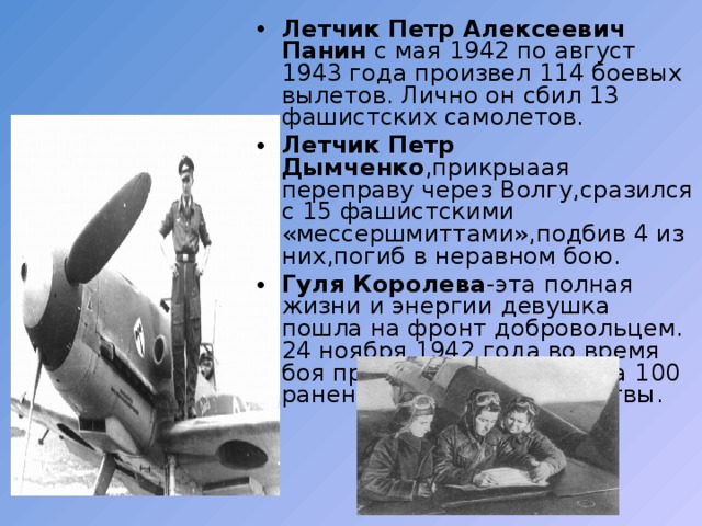 Летчик Петр Алексеевич Панин с мая 1942 по август 1943 года произвел 114 боевых вылетов. Лично он сбил 13 фашистских самолетов. Летчик Петр Дымченко ,прикрыаая переправу через Волгу,сразился с 15 фашистскими «мессершмиттами»,подбив 4 из них,погиб в неравном бою. Гуля Королева -эта полная жизни и энергии девушка пошла на фронт добровольцем. 24 ноября 1942 года во время боя при Паньшино вынесла 100 раненых воинов с поля битвы. 