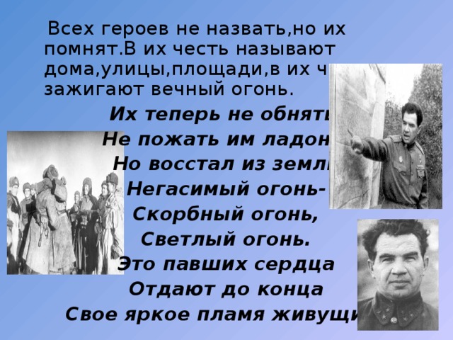  Всех героев не назвать,но их помнят.В их честь называют дома,улицы,площади,в их честь зажигают вечный огонь. Их теперь не обнять, Не пожать им ладонь. Но восстал из земли Негасимый огонь- Скорбный огонь, Светлый огонь. Это павших сердца Отдают до конца Свое яркое пламя живущим. 