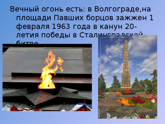 Вечный огонь есть: в Волгограде,на площади Павших борцов зажжен 1 февраля 1963 года в канун 20-летия победы в Сталинградской битве. 