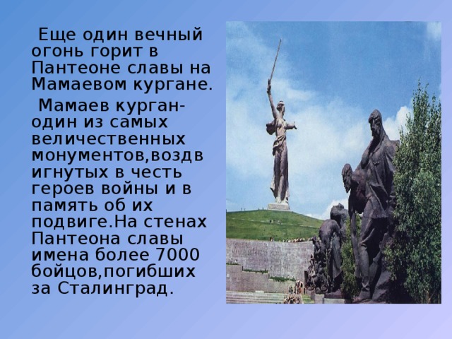  Еще один вечный огонь горит в Пантеоне славы на Мамаевом кургане.  Мамаев курган- один из самых величественных монументов,воздвигнутых в честь героев войны и в память об их подвиге.На стенах Пантеона славы имена более 7000 бойцов,погибших за Сталинград. 