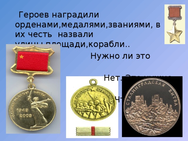  Героев наградили орденами,медалями,званиями, в их честь назвали улицы,площади,корабли..  Нужно ли это мертвым?  Нет. Это нужно живым.  Чтобы не забывали! 