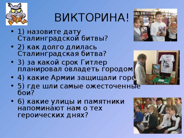 ВИКТОРИНА! 1) назовите дату Сталинградской битвы? 2) как долго длилась Сталинградская битва? 3) за какой срок Гитлер планировал овладеть городом? 4) какие Армии защищали город? 5) где шли самые ожесточенные бои? 6) какие улицы и памятники напоминают нам о тех героических днях? 