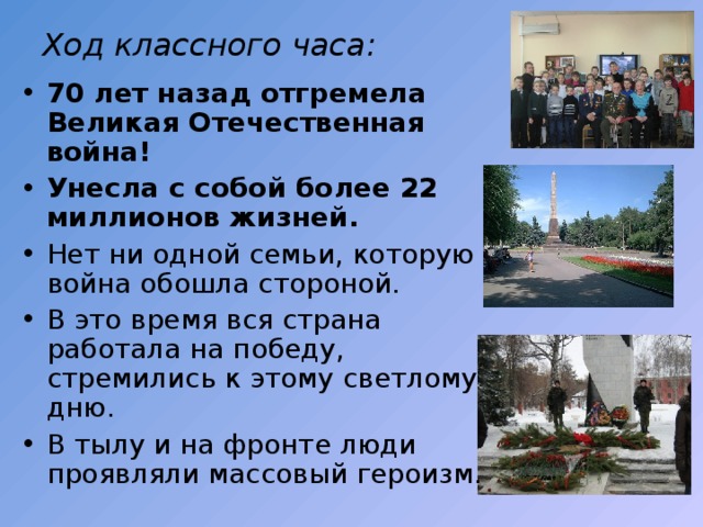 Ход классного часа: 70 лет назад отгремела Великая Отечественная война! Унесла с собой более 22 миллионов жизней. Нет ни одной семьи, которую война обошла стороной. В это время вся страна работала на победу, стремились к этому светлому дню. В тылу и на фронте люди проявляли массовый героизм. 