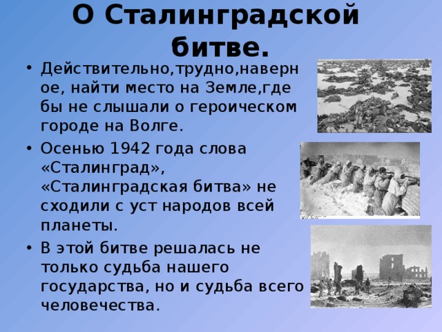 О Сталинградской битве. Действительно,трудно,наверное, найти место на Земле,где бы не слышали о героическом городе на Волге. Осенью 1942 года слова «Сталинград», «Сталинградская битва» не сходили с уст народов всей планеты. В этой битве решалась не только судьба нашего государства, но и судьба всего человечества. 