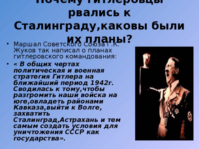 Почему гитлеровцы рвались к Сталинграду,каковы были их планы? Маршал Советского Союза Г.К. Жуков так написал о планах гитлеровского командования: « В общих чертах политическая и военная стратегия Гитлера на ближайший период 1942г. Сводилась к тому,чтобы разгромить наши войска на юге,овладеть районами Кавказа,выйти к Волге, захватить Сталинград,Астрахань и тем самым создать условия для уничтожения СССР как государства». 