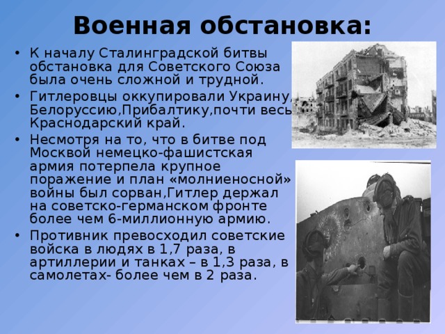 Военная обстановка: К началу Сталинградской битвы обстановка для Советского Союза была очень сложной и трудной. Гитлеровцы оккупировали Украину, Белоруссию,Прибалтику,почти весь Краснодарский край. Несмотря на то, что в битве под Москвой немецко-фашистская армия потерпела крупное поражение и план «молниеносной» войны был сорван,Гитлер держал на советско-германском фронте более чем 6-миллионную армию. Противник превосходил советские войска в людях в 1,7 раза, в артиллерии и танках – в 1,3 раза, в самолетах- более чем в 2 раза. 