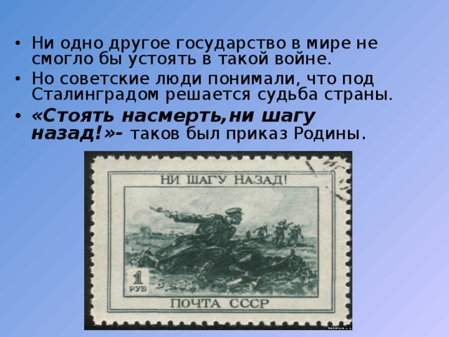 Ни одно другое государство в мире не смогло бы устоять в такой войне. Но советские люди понимали,  что под Сталинградом решается судьба страны. «Стоять  насмерть,ни шагу назад!»- таков был приказ Родины . 