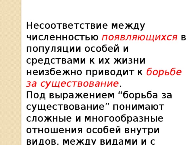 Несоответствие между численностью появляющихся в популяции особей и средствами к их жизни неизбежно приводит к  борьбе за существование .  Под выражением “борьба за существование” понимают сложные и многообразные отношения особей внутри видов, между видами и с неорганической природой. 