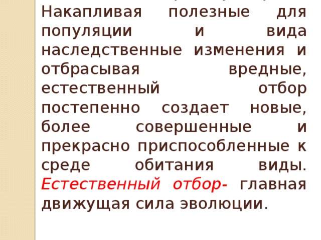 Говоря о естественном отборе в целом, нельзя упускать из вида его творческую роль. Накапливая полезные для популяции и вида наследственные изменения и отбрасывая вредные, естественный отбор постепенно создает новые, более совершенные и прекрасно приспособленные к среде обитания виды. Естественный отбор- главная движущая сила эволюции. 