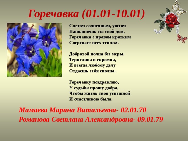   Горечавка (01.01-10.01)  Светом солнечным, уютом  Наполняешь ты свой дом,  Горечавка с нравом кротким  Согревает всех теплом.   Добротой полна без меры,  Терпелива и скромна,  И всегда любому делу  Отдаешь себя сполна.   Горечавку поздравляю,  У судьбы прошу добра,  Чтобы жизнь твоя успешной  И счастливою была. Мамаева Марина Витальевна- 02.01.70 Романова Светлана Александровна- 09.01.79 