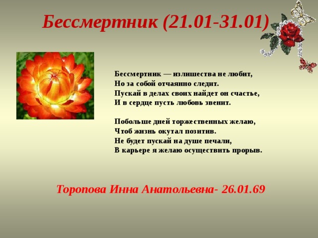 Бессмертник (21.01-31.01) Бе ссмертник — излишества не любит,  Но за собой отчаянно следит.  Пускай в делах своих найдет он счастье,  И в сердце пусть любовь звенит.   Побольше дней торжественных желаю,  Чтоб жизнь окутал позитив.  Не будет пускай на душе печали,  В карьере я желаю осуществить прорыв.   Торопова Инна Анатольевна- 26.01.69 