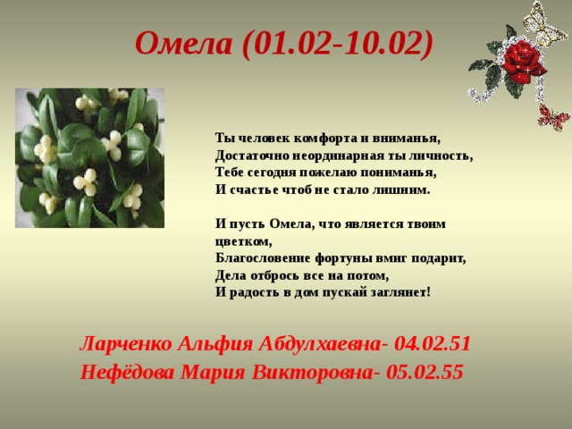 Омела (01.02-10.02) Ты человек комфорта и вниманья,  Достаточно неординарная ты личность,  Тебе сегодня пожелаю пониманья,  И счастье чтоб не стало лишним.   И пусть Омела, что является твоим цветком,  Благословение фортуны вмиг подарит,  Дела отбрось все на потом,  И радость в дом пускай заглянет!   Ларченко Альфия Абдулхаевна- 04.02.51 Нефёдова Мария Викторовна- 05.02.55 