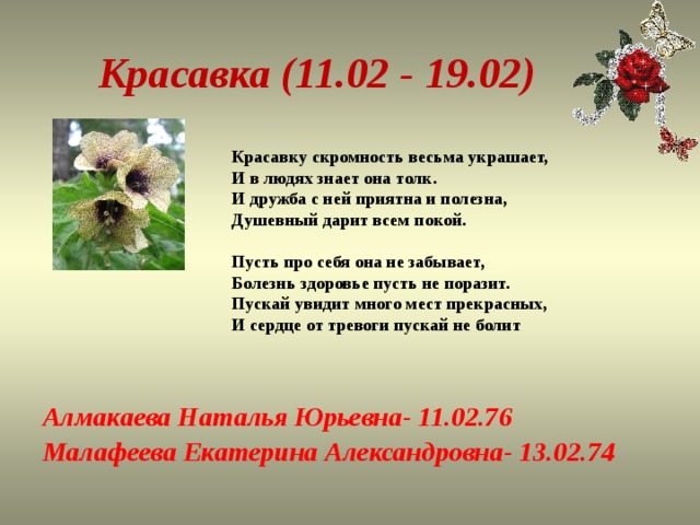 Красавка (11.02 - 19.02) Красавку скромность весьма украшает,  И в людях знает она толк.  И дружба с ней приятна и полезна,  Душевный дарит всем покой.   Пусть про себя она не забывает,  Болезнь здоровье пусть не поразит.  Пускай увидит много мест прекрасных,  И сердце от тревоги пускай не болит   Алмакаева Наталья Юрьевна- 11.02.76 Малафеева Екатерина Александровна- 13.02.74 