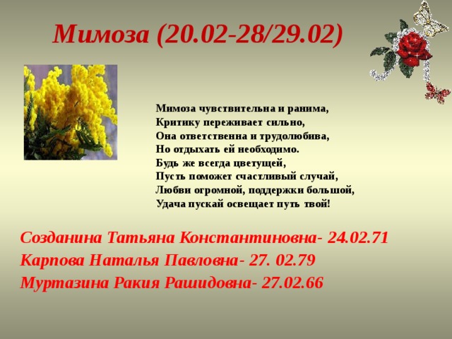 Мимоза (20.02-28/29.02)  Мимоза чувствительна и ранима,  Критику переживает сильно,  Она ответственна и трудолюбива,  Но отдыхать ей необходимо.  Будь же всегда цветущей,  Пусть поможет счастливый случай,  Любви огромной, поддержки большой,  Удача пускай освещает путь твой!   Созданина Татьяна Константиновна- 24.02.71 Карпова Наталья Павловна- 27. 02.79 Муртазина Ракия Рашидовна- 27.02.66 