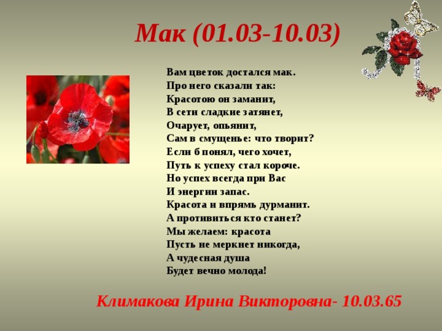 Мак (01.03-10.03) Вам цветок достался мак.  Про него сказали так:  Красотою он заманит,  В сети сладкие затянет,  Очарует, опьянит,  Сам в смущенье: что творит?  Если б понял, чего хочет,  Путь к успеху стал короче.  Но успех всегда при Вас  И энергии запас.  Красота и впрямь дурманит.  А противиться кто станет?  Мы желаем: красота  Пусть не меркнет никогда,  А чудесная душа  Будет вечно молода! Климакова Ирина Викторовна- 10.03.65 