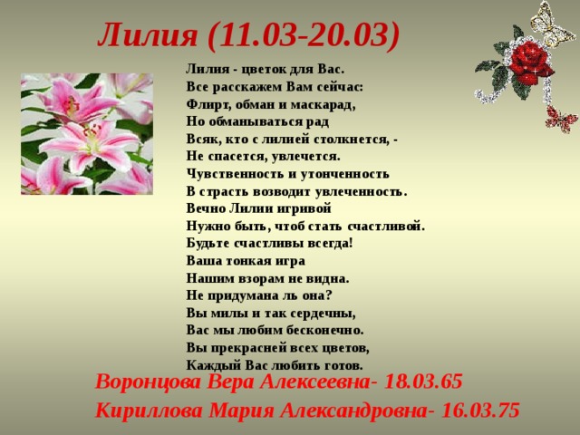  Лилия (11.03-20.03) Лилия - цветок для Вас.  Все расскажем Вам сейчас:  Флирт, обман и маскарад,  Но обманываться рад  Всяк, кто с лилией столкнется, -  Не спасется, увлечется.  Чувственность и утонченность  В страсть возводит увлеченность.  Вечно Лилии игривой  Нужно быть, чтоб стать счастливой.  Будьте счастливы всегда!  Ваша тонкая игра  Нашим взорам не видна.  Не придумана ль она?  Вы милы и так сердечны,  Вас мы любим бесконечно.  Вы прекрасней всех цветов,  Каждый Вас любить готов. Воронцова Вера Алексеевна- 18.03.65 Кириллова Мария Александровна- 16.03.75 