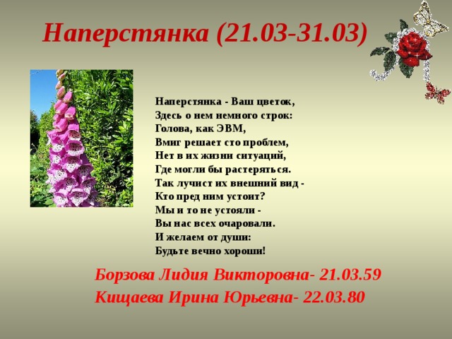 Наперстянка (21.03-31.03) Наперстянка - Ваш цветок,  Здесь о нем немного строк:  Голова, как ЭВМ,  Вмиг решает сто проблем,  Нет в их жизни ситуаций,  Где могли бы растеряться.  Так лучист их внешний вид -  Кто пред ним устоит?  Мы и то не устояли -  Вы нас всех очаровали.  И желаем от души:  Будьте вечно хороши! Борзова Лидия Викторовна- 21.03.59 Кищаева Ирина Юрьевна- 22.03.80   