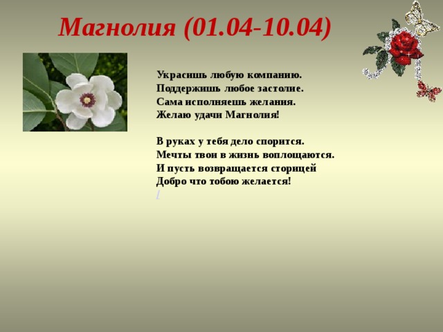 Магнолия (01.04-10.04) Украсишь любую компанию.  Поддержишь любое застолие.  Сама исполняешь желания.  Желаю удачи Магнолия!   В руках у тебя дело спорится.  Мечты твои в жизнь воплощаются.  И пусть возвращается сторицей  Добро что тобою желается!  /   