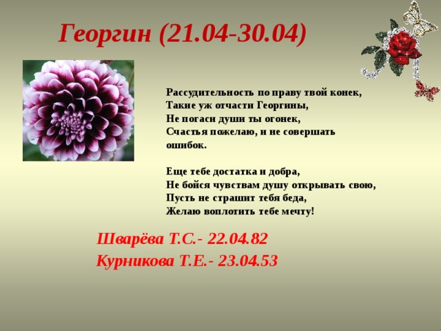 Георгин (21.04-30.04) Рассудительность по праву твой конек,  Такие уж отчасти Георгины,  Не погаси души ты огонек,  Счастья пожелаю, и не совершать ошибок.   Еще тебе достатка и добра,  Не бойся чувствам душу открывать свою,  Пусть не страшит тебя беда,  Желаю воплотить тебе мечту!   Шварёва Т.С.- 22.04.82 Курникова Т.Е.- 23.04.53 