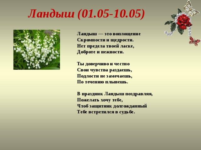Ландыш (01.05-10.05) Ландыш — это воплощение  Скромности и щедрости.  Нет предела твоей ласке,  Доброте и нежности.   Ты доверчиво и честно  Свои чувства раздаешь,  Подлости не замечаешь,  По течению плывешь.   В праздник Ландыш поздравляя,  Пожелать хочу тебе,  Чтоб защитник долгожданный  Тебе встретился в судьбе.   