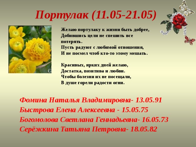 Портулак (11.05-21.05) Желаю портулаку к жизни быть добрее,  Добившись цели не спешить все потерять.  Пусть радуют с любимой отношения,  И не посмел чтоб кто-то этому мешать.   Красивых, ярких дней желаю,  Достатка, позитива и любви.  Чтобы болезни их не посещали,  В душе горели радости огни.   Фомина Наталья Владимировна- 13.05.91 Быстрова Елена Алексеевна - 15.05.75 Богомолова Светлана Геннадьевна- 16.05.73 Серёжкина Татьяна Петровна- 18.05.82 
