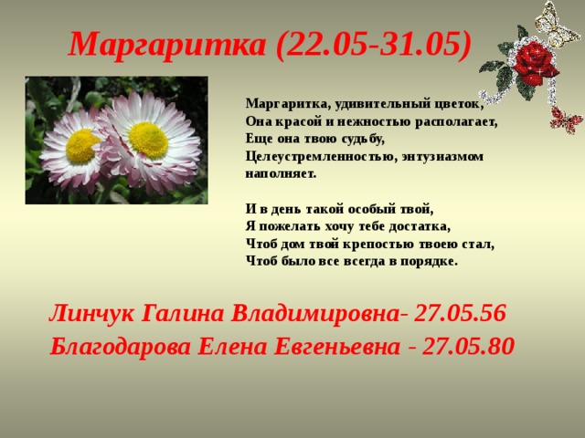 Маргаритка (22.05-31.05) Маргаритка, удивительный цветок,  Она красой и нежностью располагает,  Еще она твою судьбу,  Целеустремленностью, энтузиазмом наполняет.   И в день такой особый твой,  Я пожелать хочу тебе достатка,  Чтоб дом твой крепостью твоею стал,  Чтоб было все всегда в порядке.   Линчук Галина Владимировна- 27.05.56 Благодарова Елена Евгеньевна - 27.05.80 