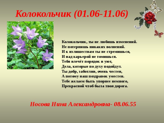 Колокольчик (01.06-11.06) Колокольчик, ты не любишь изменений.  Не потерпишь никаких волнений.  И к излишествам ты не стремишься,  И над карьерой не томишься.  Тебя влечёт порядок и уют,  Дела, которые по духу подойдут.  Ты добр, заботлив, очень честен,  А потому наш поздравок уместен.  Тебе желаем быть упорнее немного,  Прекрасной чтоб была твоя дорога.   Носова Нина Александровна- 08.06.55   
