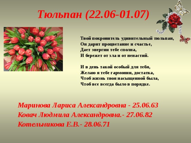 Тюльпан (22.06-01.07) Твой покровитель удивительный тюльпан,  Он дарит процветание и счастье,  Дает энергии тебе сполна,  И бережет от зла и от ненастий.   И в день такой особый для тебя,  Желаю я тебе гармонии, достатка,  Чтоб жизнь твоя насыщенной была,  Чтоб все всегда было в порядке.   Маринова Лариса Александровна - 25.06.63 Ковач Людмила Александровна.- 27.06.82 Котельникова Е.В.- 28.06.71 