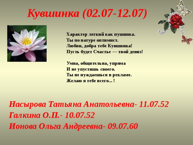 Кувшинка (02.07-12.07) Характер легкий как пушинка.  Ты по натуре оптимист.  Любви, добра тебе Кувшинка!  Пусть будет Счастье — твой девиз!   Умна, общительна, упряма  И не упустишь своего.  Ты не нуждаешься в рекламе.  Желаю я тебе всего... !   Насырова Татьяна Анатольевна- 11.07.52 Галкина О.П.- 10.07.52 Ионова Ольга Андреевна- 09.07.60 