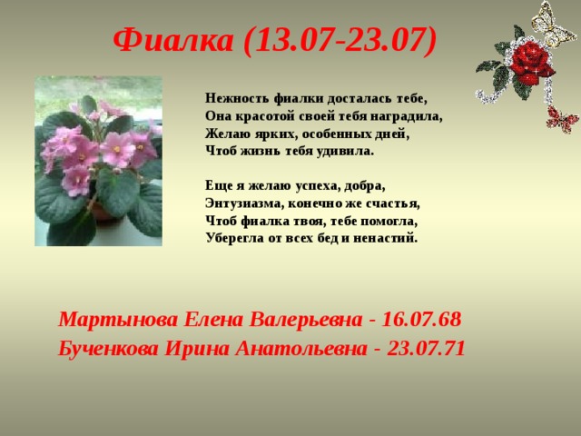 Фиалка (13.07-23.07) Нежность фиалки досталась тебе,  Она красотой своей тебя наградила,  Желаю ярких, особенных дней,  Чтоб жизнь тебя удивила.   Еще я желаю успеха, добра,  Энтузиазма, конечно же счастья,  Чтоб фиалка твоя, тебе помогла,  Уберегла от всех бед и ненастий.   Мартынова Елена Валерьевна - 16.07.68 Бученкова Ирина Анатольевна - 23.07.71 