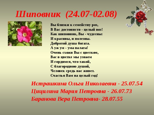 Шиповник (24.07-02.08) Вы близки к семейству роз,   В Вас достоинств - целый воз!   Как шиповник, Вы - чудесны:   И красивы, и полезны.   Добротой душа богата.   А уж ум - ума палата!   Очень схожи Вы с цветком,   Вас в цветке мы узнаем   И гордимся, что такой,   С благородною душой,   Человек средь нас живет.   Счастья Вам на целый год! Истрашкина Ольга Николаевна - 25.07.54 Цицилина Мария Петровна - 26.07.73 Баранова Вера Петровна- 28.07.55 
