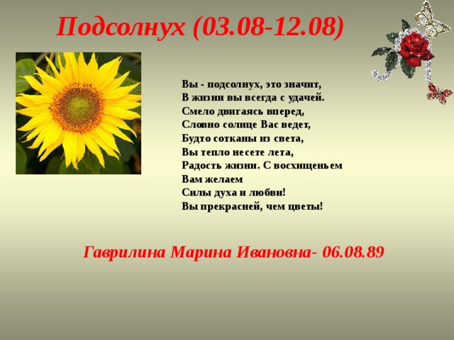 Подсолнух (03.08-12.08) Вы - подсолнух, это значит,  В жизни вы всегда с удачей.  Смело двигаясь вперед,  Словно солнце Вас ведет,  Будто сотканы из света,  Вы тепло несете лета,  Радость жизни. С восхищеньем  Вам желаем  Силы духа и любви!  Вы прекрасней, чем цветы! Гаврилина Марина Ивановна- 06.08.89   