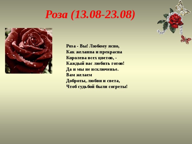 Роза (13.08-23.08) Роза - Вы! Любому ясно,  Как желанна и прекрасна  Королева всех цветов, -  Каждый вас любить готов!  Да и мы не исключенье.  Вам желаем Доброты, любви и света,  Чтоб судьбой были согреты! 