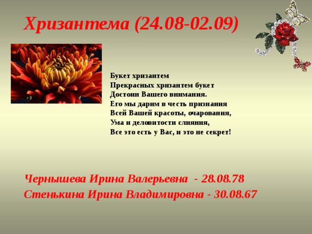 Хризантема (24.08-02.09) Букет хризантем  Прекрасных хризантем букет  Достоин Вашего внимания.  Его мы дарим в честь признания  Всей Вашей красоты, очарования,  Ума и деловитости слияния,  Все это есть у Вас, и это не секрет! Чернышева Ирина Валерьевна - 28.08.78 Стенькина Ирина Владимировна - 30.08.67 