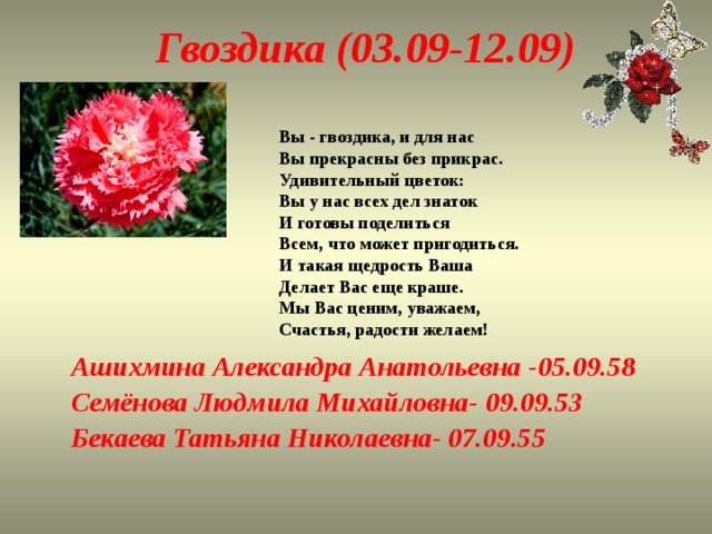 Гвоздика (03.09-12.09) Вы - гвоздика, и для нас  Вы прекрасны без прикрас.  Удивительный цветок:  Вы у нас всех дел знаток  И готовы поделиться  Всем, что может пригодиться.  И такая щедрость Ваша  Делает Вас еще краше.  Мы Вас ценим, уважаем,  Счастья, радости желаем! Ашихмина Александра Анатольевна -05.09.58 Семёнова Людмила Михайловна- 09.09.53 Бекаева Татьяна Николаевна- 07.09.55 