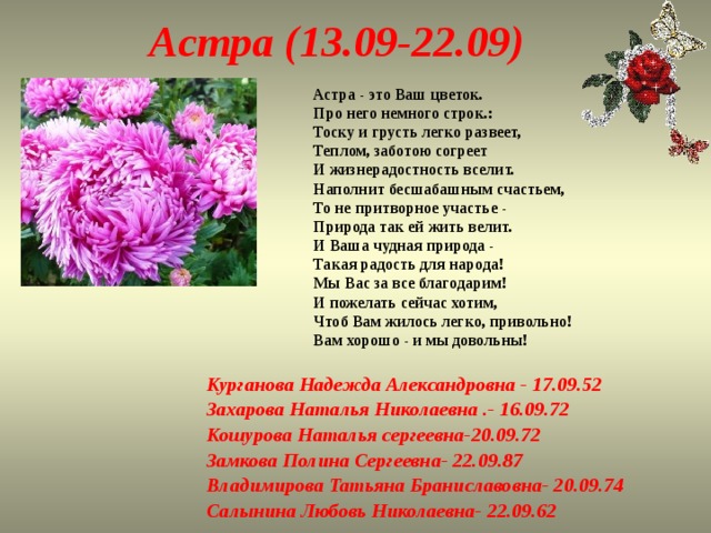 Астра (13.09-22.09) Астра - это Ваш цветок.  Про него немного строк.:  Тоску и грусть легко развеет,  Теплом, заботою согреет  И жизнерадостность вселит.  Наполнит бесшабашным счастьем,  То не притворное участье -  Природа так ей жить велит.  И Ваша чудная природа -  Такая радость для народа!  Мы Вас за все благодарим!  И пожелать сейчас хотим,  Чтоб Вам жилось легко, привольно!  Вам хорошо - и мы довольны! Курганова Надежда Александровна - 17.09.52 Захарова Наталья Николаевна .- 16.09.72 Кошурова Наталья сергеевна-20.09.72 Замкова Полина Сергеевна- 22.09.87 Владимирова Татьяна Браниславовна- 20.09.74 Салынина Любовь Николаевна- 22.09.62 