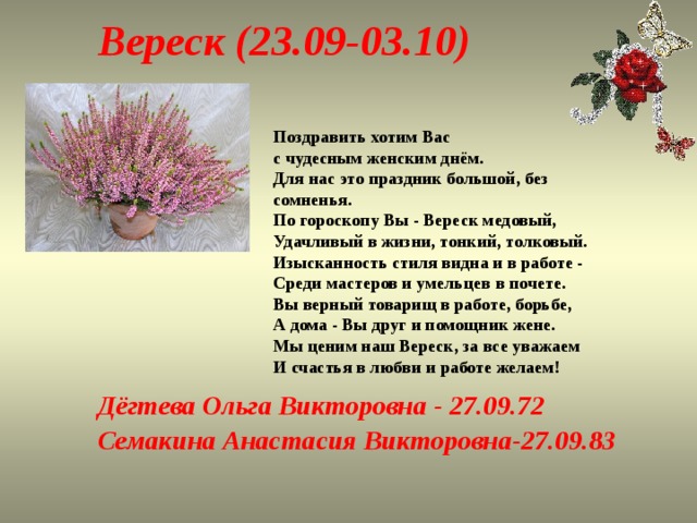 Вереск (23.09-03.10) Поздравить хотим Вас с чудесным женским днём.  Для нас это праздник большой, без сомненья.  По гороскопу Вы - Вереск медовый,  Удачливый в жизни, тонкий, толковый.  Изысканность стиля видна и в работе -  Среди мастеров и умельцев в почете.  Вы верный товарищ в работе, борьбе,  А дома - Вы друг и помощник жене.  Мы ценим наш Вереск, за все уважаем  И счастья в любви и работе желаем! Дёгтева Ольга Викторовна - 27.09.72 Семакина Анастасия Викторовна-27.09.83 