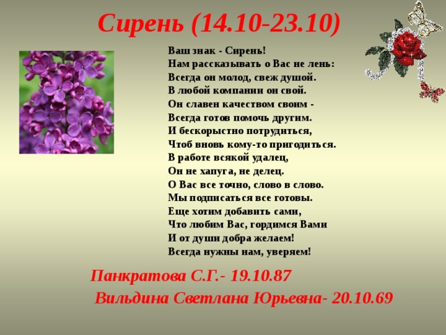 Сирень (14.10-23.10) Ваш знак - Сирень!  Нам рассказывать о Вас не лень:  Всегда он молод, свеж душой.  В любой компании он свой.  Он славен качеством своим -  Всегда готов помочь другим.  И бескорыстно потрудиться,  Чтоб вновь кому-то пригодиться.  В работе всякой удалец,  Он не хапуга, не делец.  О Вас все точно, слово в слово.  Мы подписаться все готовы.  Еще хотим добавить сами,  Что любим Вас, гордимся Вами  И от души добра желаем!  Всегда нужны нам, уверяем! Панкратова С.Г.- 19.10.87  Вильдина Светлана Юрьевна- 20.10.69   