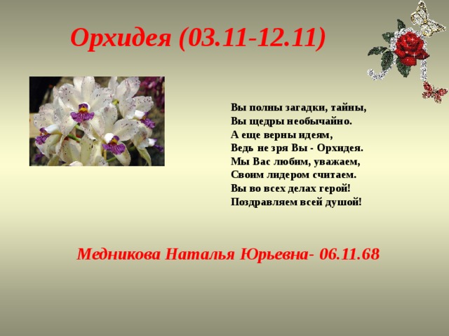 Орхидея (03.11-12.11) Вы полны загадки, тайны,  Вы щедры необычайно.  А еще верны идеям,  Ведь не зря Вы - Орхидея.  Мы Вас любим, уважаем,  Своим лидером считаем.  Вы во всех делах герой!  Поздравляем всей душой! Медникова Наталья Юрьевна- 06.11.68 