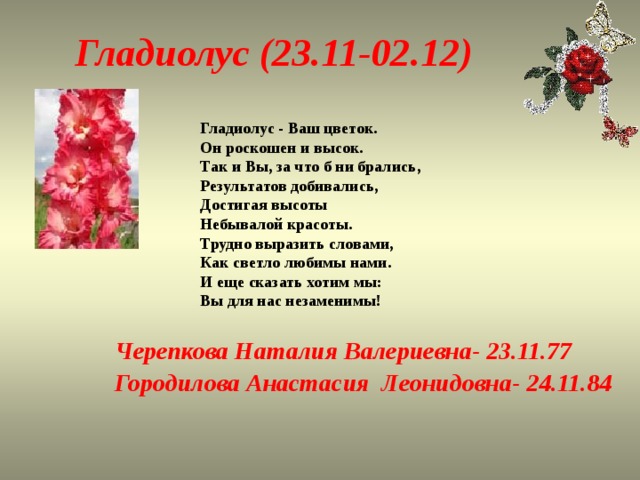 Гладиолус (23.11-02.12) Гладиолус - Ваш цветок.  Он роскошен и высок.  Так и Вы, за что б ни брались,  Результатов добивались,  Достигая высоты  Небывалой красоты.  Трудно выразить словами,  Как светло любимы нами.  И еще сказать хотим мы:  Вы для нас незаменимы! Черепкова Наталия Валериевна- 23.11.77 Городилова Анастасия Леонидовна- 24.11.84 