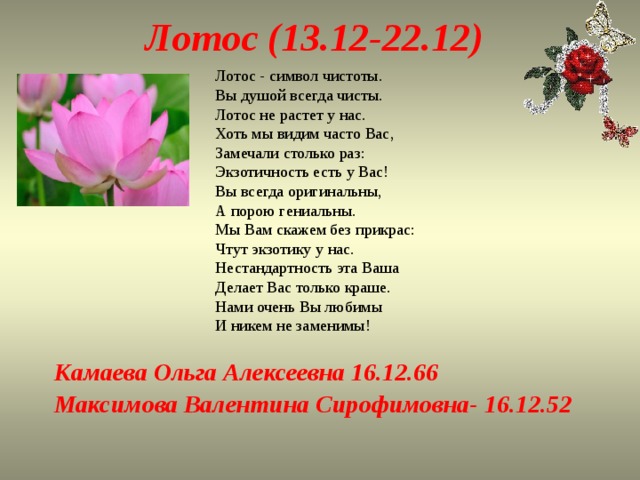 Лотос (13.12-22.12) Лотос - символ чистоты.  Вы душой всегда чисты.  Лотос не растет у нас.  Хоть мы видим часто Вас,  Замечали столько раз:  Экзотичность есть у Вас!  Вы всегда оригинальны,  А порою гениальны.  Мы Вам скажем без прикрас:  Чтут экзотику у нас.  Нестандартность эта Ваша  Делает Вас только краше.  Нами очень Вы любимы  И никем не заменимы! Камаева Ольга Алексеевна 16.12.66 Максимова Валентина Сирофимовна- 16.12.52 