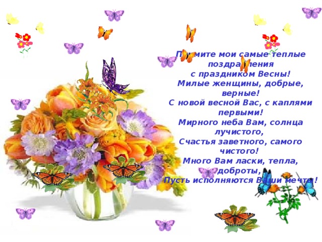  Примите мои самые теплые поздравления  с праздником Весны!  Милые женщины, добрые, верные!  С новой весной Вас, с каплями первыми!  Мирного неба Вам, солнца лучистого,  Счастья заветного, самого чистого!  Много Вам ласки, тепла, доброты,  Пусть исполняются Ваши мечты!    