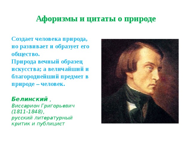 Афоризмы и цитаты о природе Создает человека природа, но развивает и образует его общество.  Природа вечный образец искусства; а величайший и благороднейший предмет в природе – человек.    Белинский ,  Виссарион Григорьевич  (1811-1848),  русский литературный критик и публицист 