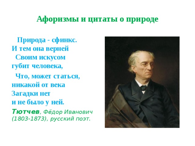 Афоризмы и цитаты о природе  Природа - сфинкс.  И тем она верней Своим искусом  губит человека,  Что, может статься, никакой от века Загадки нет  и не было у ней. Тютчев , Фёдор Иванович (1803-1873), русский поэт. 
