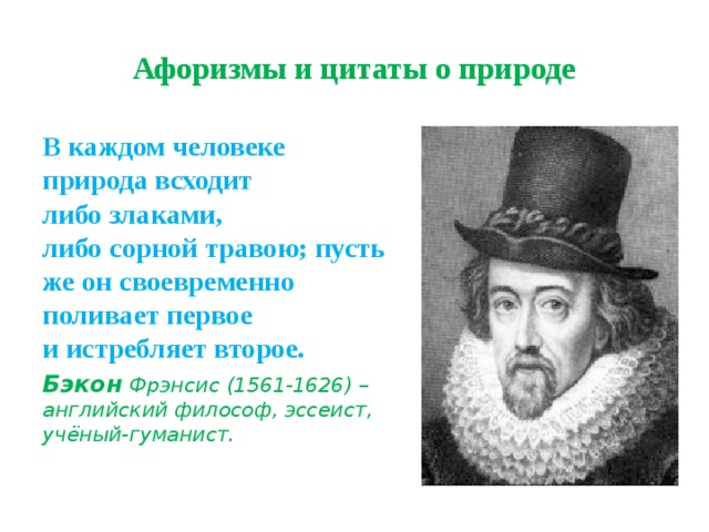 Афоризмы и цитаты о природе В каждом человеке природа всходит  либо злаками,  либо сорной травою; пусть же он своевременно  поливает первое  и истребляет второе. Бэкон  Фрэнсис (1561-1626) – английский философ, эссеист, учёный-гуманист. 