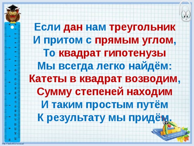 Если  дан  нам  треугольник  И притом с прямым углом ,  То квадрат гипотенузы  Мы всегда легко найдём:  Катеты в квадрат возводим ,  Сумму степеней находим  И таким простым путём  К результату мы придём. 