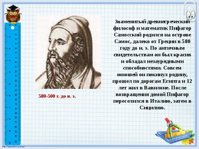 Зн аменитый древнегреческий философ и математик Пифагор Самосский родился на острове Самос, далеко от Греции в 580 году до н. э. По античным свидетельствам он был красив и обладал незаурядными способностями. Совсем юношей он покинул родину, прошел по дорогам Египта и 12 лет жил в Вавилоне. После возвращения домой Пифагор переселился в Италию, затем в Сицилию. 580-500 г. до н. э. 