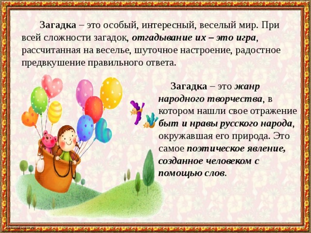 Загадка – это особый, интересный, веселый мир. При всей сложности загадок, отгадывание их – это игра , рассчитанная на веселье, шуточное настроение, радостное предвкушение правильного ответа. Загадка – это жанр народного творчества , в котором нашли свое отражение быт и нравы русского народа , окружавшая его природа. Это самое поэтическое явление, созданное человеком с помощью слов . 